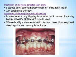 Treatment of diestema (greater than 2mm)
• Suspect any supernumerary tooth or intrabony lesion
• 2x4 appliance therapy
Treatment of dental protusion and spacing
• In case where only tipping is required as in cases of sucking
habits HAWLEY APPLIANCE is indicated
• Where bodily movements and rotation corrections required
fixed appliance therapy is indicated
 