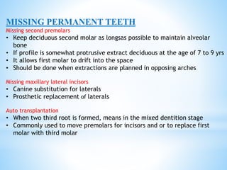 MISSING PERMANENT TEETH
Missing second premolars
• Keep deciduous second molar as longsas possible to maintain alveolar
bone
• If profile is somewhat protrusive extract deciduous at the age of 7 to 9 yrs
• It allows first molar to drift into the space
• Should be done when extractions are planned in opposing arches
Missing maxillary lateral incisors
• Canine substitution for laterals
• Prosthetic replacement of laterals
Auto transplantation
• When two third root is formed, means in the mixed dentition stage
• Commonly used to move premolars for incisors and or to replace first
molar with third molar
 