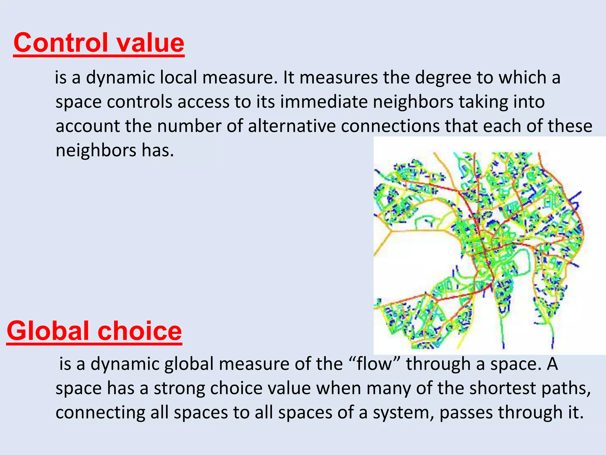 Control value
is a dynamic local measure. It measures the degree to which a
space controls access to its immediate neighbors taking into
account the number of alternative connections that each of these
neighbors has.
Global choice
is a dynamic global measure of the “flow” through a space. A
space has a strong choice value when many of the shortest paths,
connecting all spaces to all spaces of a system, passes through it.
 