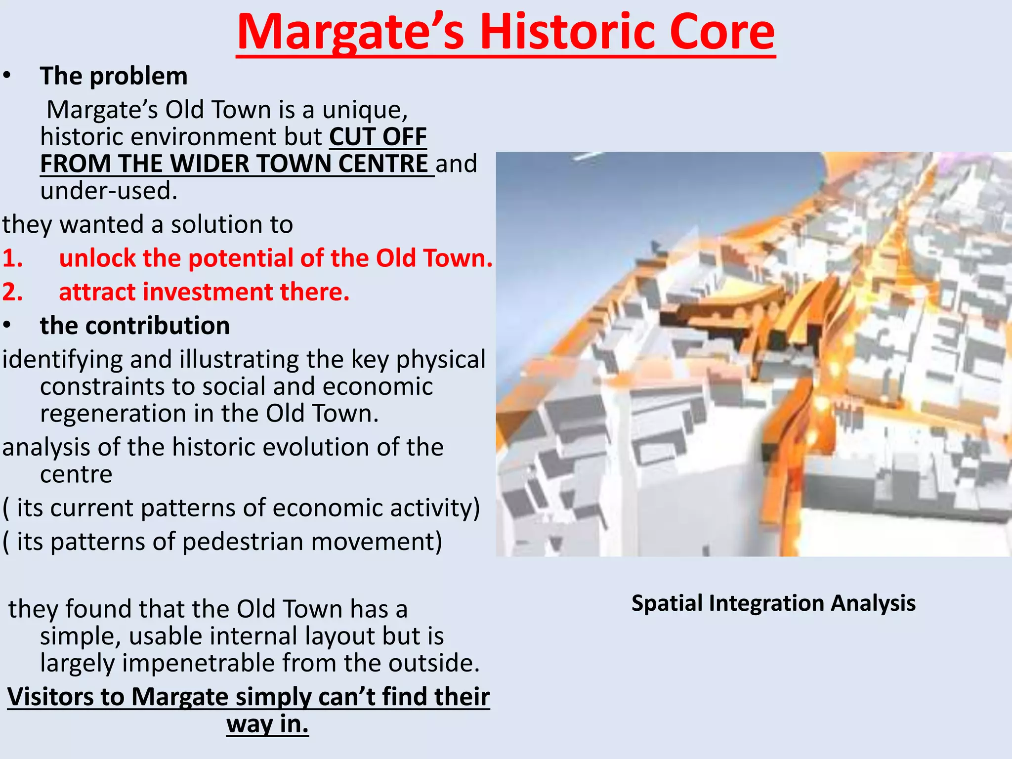 Margate’s Historic Core
• The problem
Margate’s Old Town is a unique,
historic environment but CUT OFF
FROM THE WIDER TOWN CENTRE and
under-used.
they wanted a solution to
1. unlock the potential of the Old Town.
2. attract investment there.
• the contribution
identifying and illustrating the key physical
constraints to social and economic
regeneration in the Old Town.
analysis of the historic evolution of the
centre
( its current patterns of economic activity)
( its patterns of pedestrian movement)
they found that the Old Town has a
simple, usable internal layout but is
largely impenetrable from the outside.
Visitors to Margate simply can’t find their
way in.
Spatial Integration Analysis
 