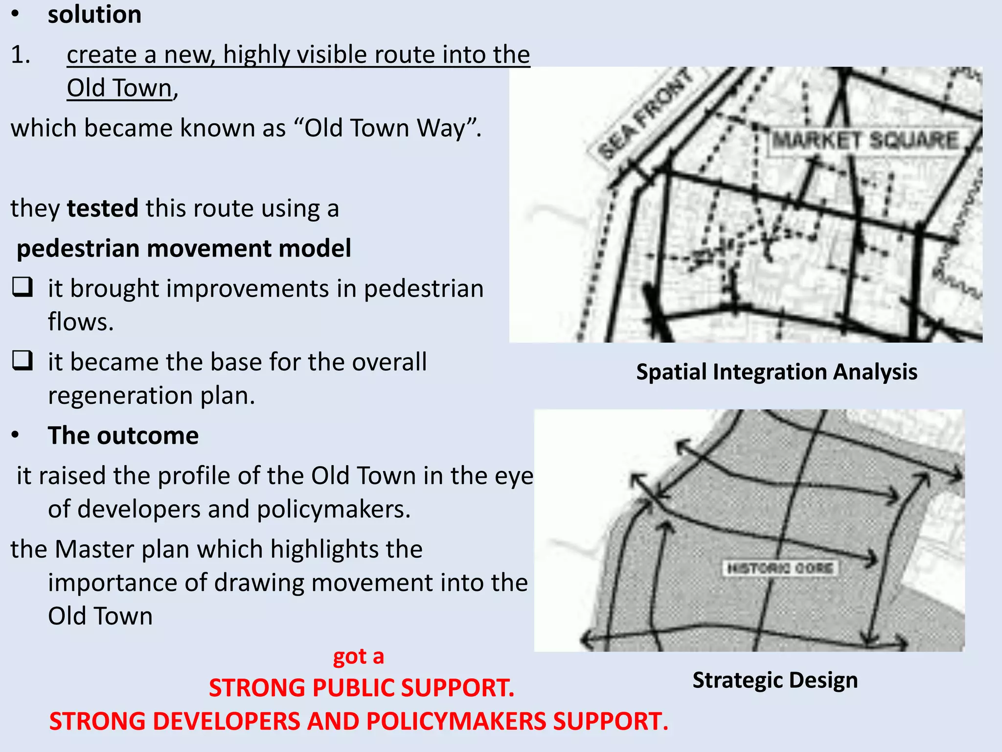 • solution
1. create a new, highly visible route into the
Old Town,
which became known as “Old Town Way”.
they tested this route using a
pedestrian movement model
 it brought improvements in pedestrian
flows.
 it became the base for the overall
regeneration plan.
• The outcome
it raised the profile of the Old Town in the eyes
of developers and policymakers.
the Master plan which highlights the
importance of drawing movement into the
Old Town
Spatial Integration Analysis
Strategic Design
got a
STRONG PUBLIC SUPPORT.
STRONG DEVELOPERS AND POLICYMAKERS SUPPORT.
 