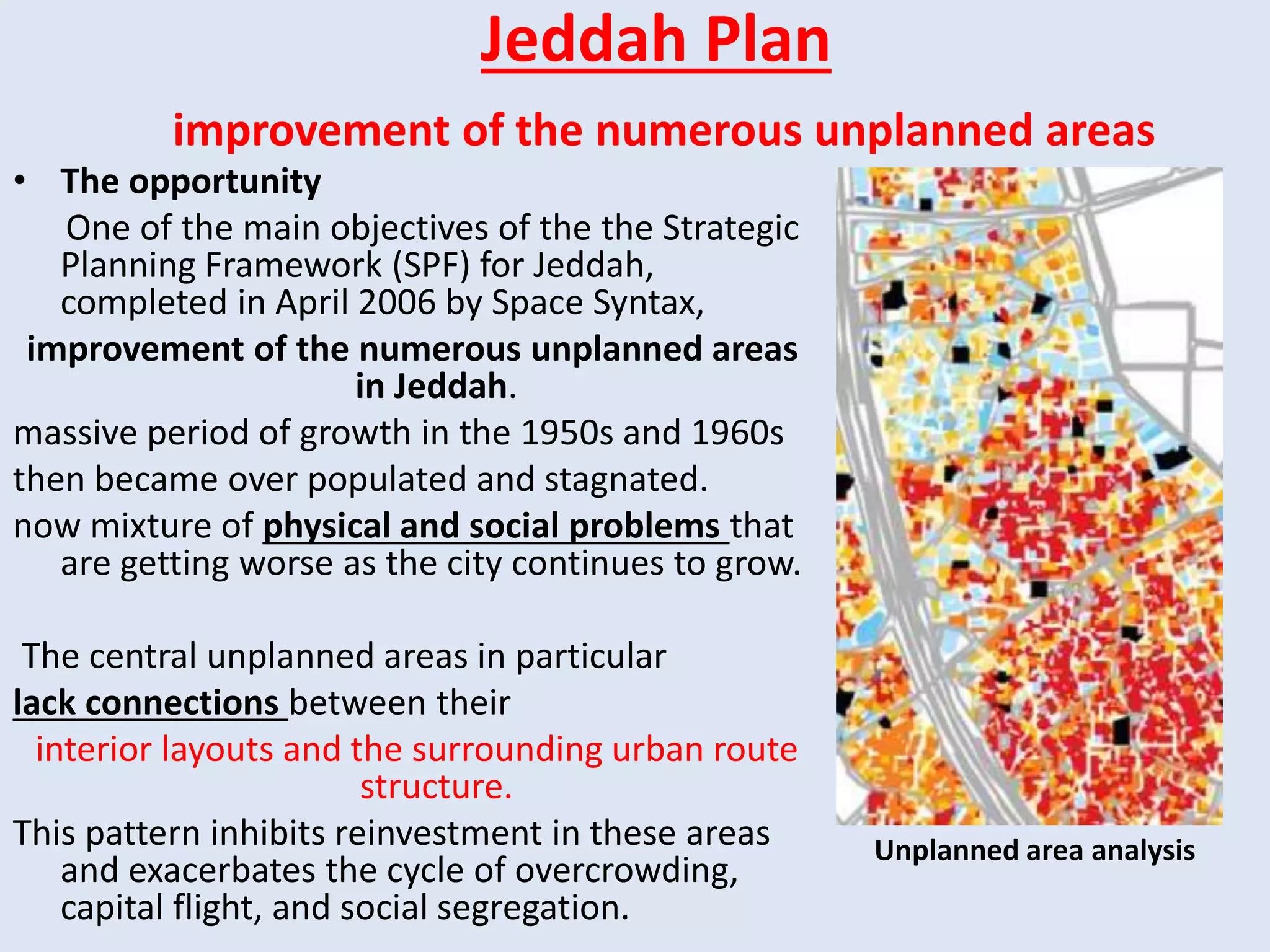 Jeddah Plan
improvement of the numerous unplanned areas
• The opportunity
One of the main objectives of the the Strategic
Planning Framework (SPF) for Jeddah,
completed in April 2006 by Space Syntax,
improvement of the numerous unplanned areas
in Jeddah.
massive period of growth in the 1950s and 1960s
then became over populated and stagnated.
now mixture of physical and social problems that
are getting worse as the city continues to grow.
The central unplanned areas in particular
lack connections between their
interior layouts and the surrounding urban route
structure.
This pattern inhibits reinvestment in these areas
and exacerbates the cycle of overcrowding,
capital flight, and social segregation.
Unplanned area analysis
 
