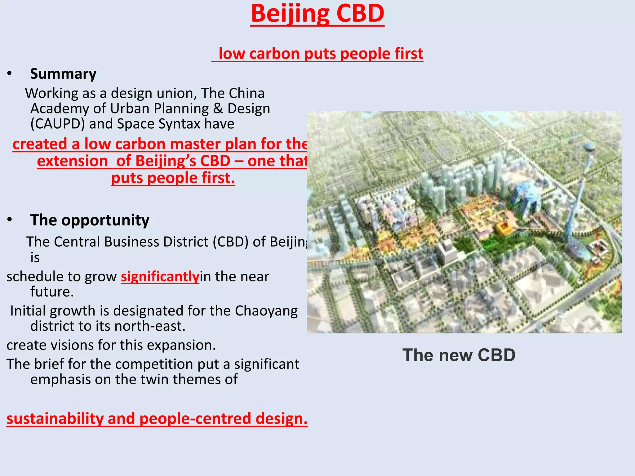 Beijing CBD
low carbon puts people first
• Summary
Working as a design union, The China
Academy of Urban Planning & Design
(CAUPD) and Space Syntax have
created a low carbon master plan for the
extension of Beijing’s CBD – one that
puts people first.
• The opportunity
The Central Business District (CBD) of Beijing
is
schedule to grow significantlyin the near
future.
Initial growth is designated for the Chaoyang
district to its north-east.
create visions for this expansion.
The brief for the competition put a significant
emphasis on the twin themes of
sustainability and people-centred design.
The new CBD
 