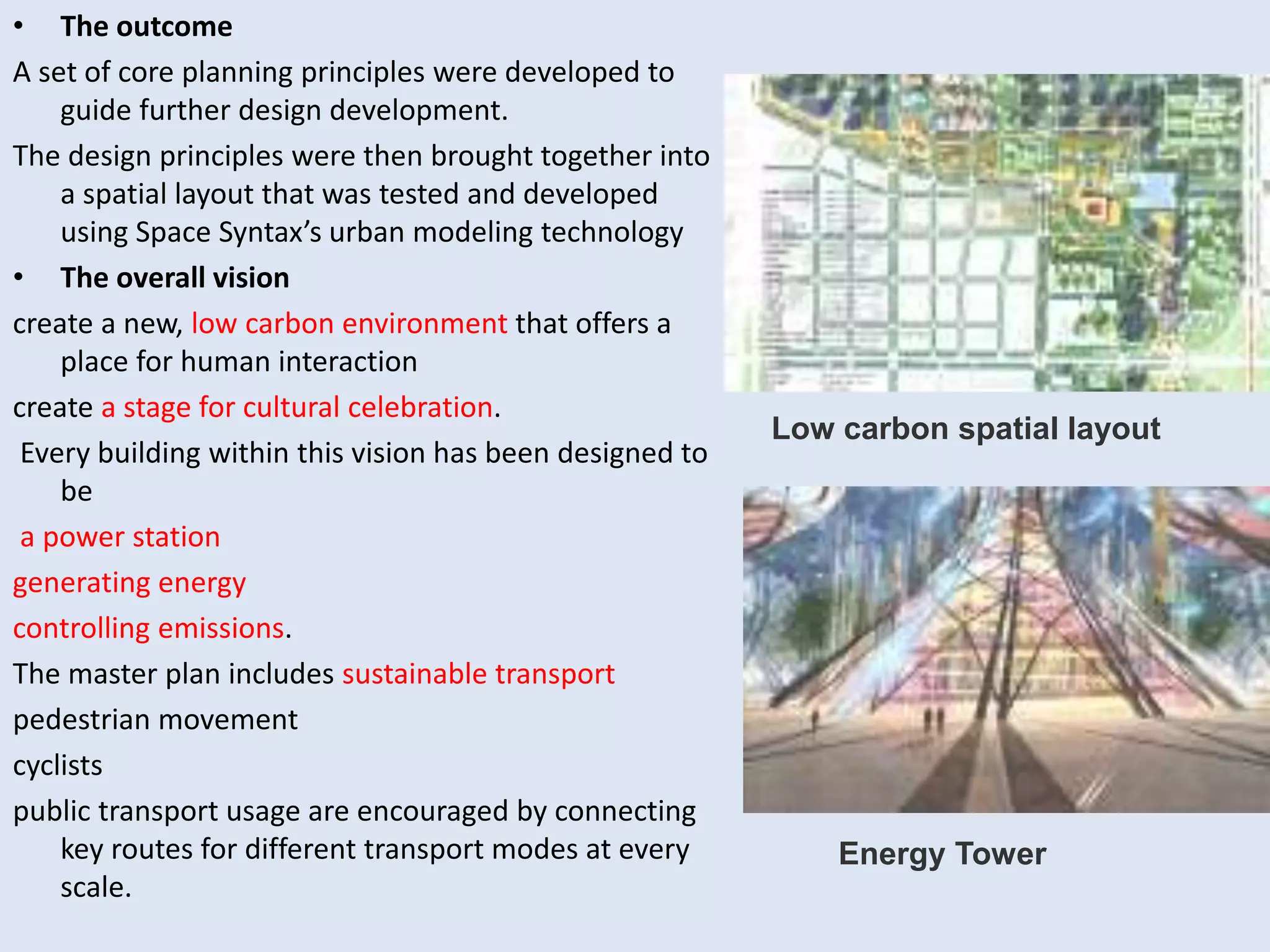 • The outcome
A set of core planning principles were developed to
guide further design development.
The design principles were then brought together into
a spatial layout that was tested and developed
using Space Syntax’s urban modeling technology
• The overall vision
create a new, low carbon environment that offers a
place for human interaction
create a stage for cultural celebration.
Every building within this vision has been designed to
be
a power station
generating energy
controlling emissions.
The master plan includes sustainable transport
pedestrian movement
cyclists
public transport usage are encouraged by connecting
key routes for different transport modes at every
scale.
Low carbon spatial layout
Energy Tower
 