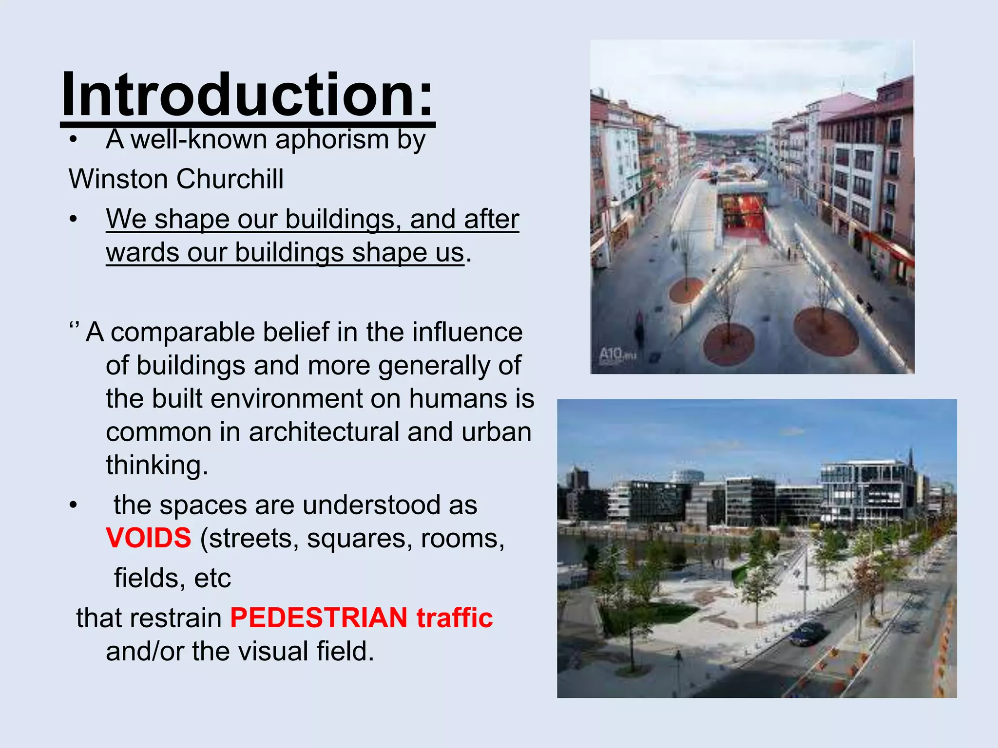 Introduction:
• A well-known aphorism by
Winston Churchill
• We shape our buildings, and after
wards our buildings shape us.
‘’ A comparable belief in the influence
of buildings and more generally of
the built environment on humans is
common in architectural and urban
thinking.
• the spaces are understood as
VOIDS (streets, squares, rooms,
fields, etc
that restrain PEDESTRIAN traffic
and/or the visual field.
 