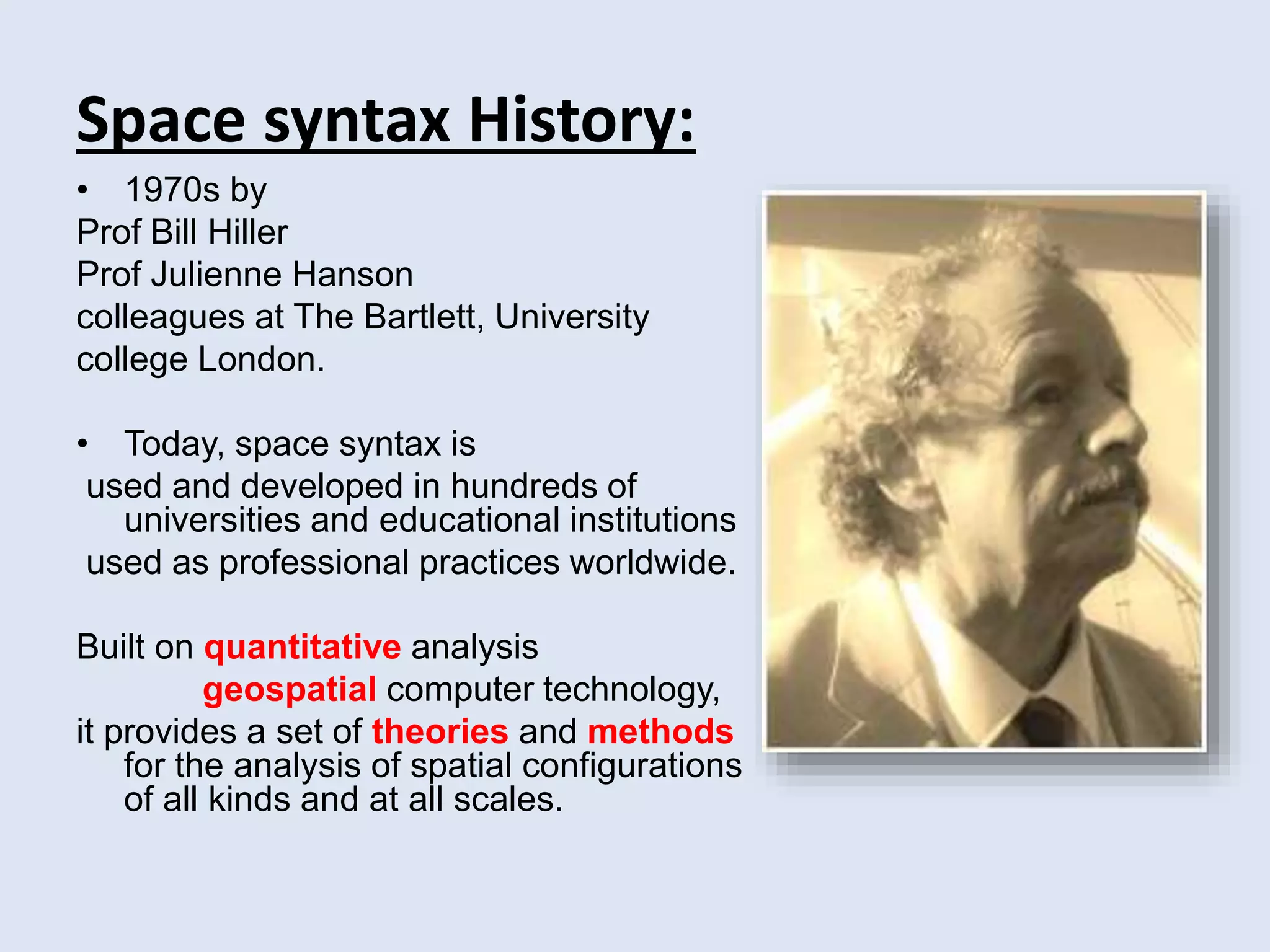 Space syntax History:
• 1970s by
Prof Bill Hiller
Prof Julienne Hanson
colleagues at The Bartlett, University
college London.
• Today, space syntax is
used and developed in hundreds of
universities and educational institutions
used as professional practices worldwide.
Built on quantitative analysis
geospatial computer technology,
it provides a set of theories and methods
for the analysis of spatial configurations
of all kinds and at all scales.
 