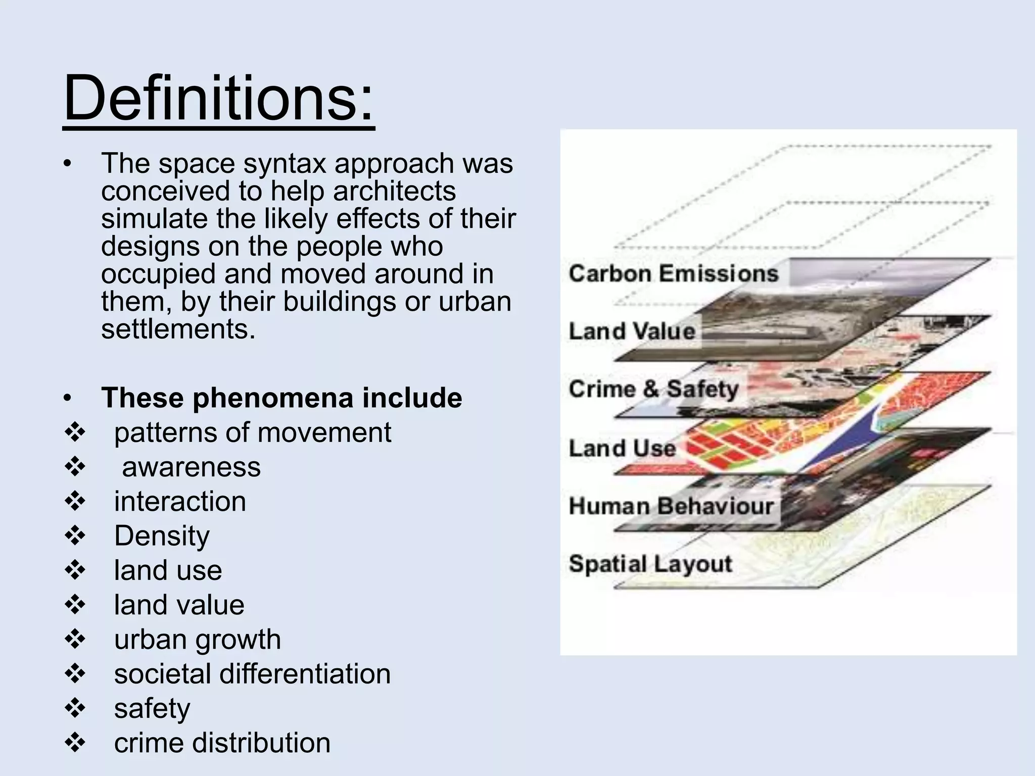 Definitions:
• The space syntax approach was
conceived to help architects
simulate the likely effects of their
designs on the people who
occupied and moved around in
them, by their buildings or urban
settlements.
• These phenomena include
 patterns of movement
 awareness
 interaction
 Density
 land use
 land value
 urban growth
 societal differentiation
 safety
 crime distribution
 