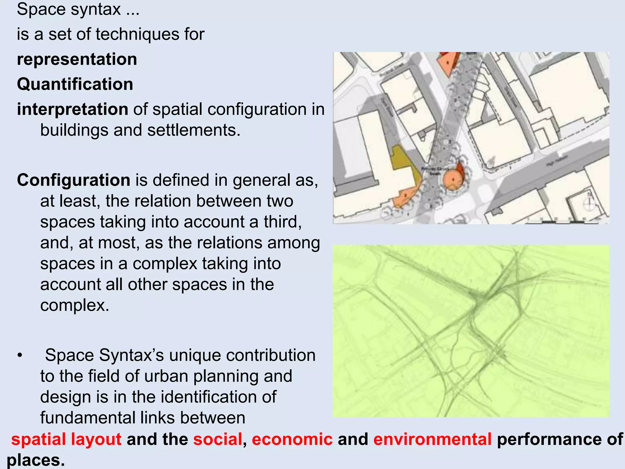 Space syntax ...
is a set of techniques for
representation
Quantification
interpretation of spatial configuration in
buildings and settlements.
Configuration is defined in general as,
at least, the relation between two
spaces taking into account a third,
and, at most, as the relations among
spaces in a complex taking into
account all other spaces in the
complex.
• Space Syntax’s unique contribution
to the field of urban planning and
design is in the identification of
fundamental links between
spatial layout and the social, economic and environmental performance of
places.
 