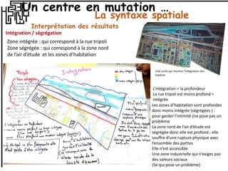 La syntaxe spatiale
Interprétation des résultats
Intégration / ségrégation
Zone intégrée : qui correspond à la rue tripoli
Zone ségrégée : qui correspond à la zone nord
de l’air d’étude et les zones d’habitation
L’intégration = la profondeur
La rue tripoli est moins profond =
intégrée
Les zones d’habitation sont profondes
donc moins intégrée (ségrégées ) :
pour garder l’intimité (ne pose pas un
problème
La zone nord de l’air d’étude est
ségrégée donc elle est profond : elle
souffre d’une rupture physique avec
l’ensemble des parties
Elle n’est accessible
Une zone industrielle qui n’exiges pas
des valeurs sociaux
(Se qui pose un problème)
Une carte qui montre l’intégration des
espaces
Un centre en mutation …
 