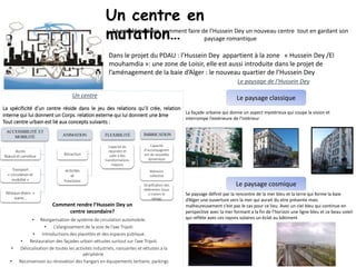 La problématique: comment faire de l’Hussein Dey un nouveau centre tout en gardant son
paysage romantique
Un centre
La spécificité d’un centre réside dans le jeu des relations qu’il crée, relation
interne qui lui donnent un Corps. relation externe qui lui donnent une âme
Tout centre urbain est lié aux concepts suivants :
• Réorganisation de système de circulation automobile.
• L’élargissement de la voix de l’axe Tripoli.
• Introductions des placettes et des espaces publique.
• Restauration des façades urbain vétustes surtout sur l’axe Tripoli.
• Délocalisation de toutes les activités industriels, naissantes et vétustes a la
périphérie
• Reconversion ou rénovation des hangars en équipements tertiaire, parkings
ACCESSIBILITÉ ET
MOBILITÉ ANIMATION FLEXIBILITÉ IMBRICATION
Accès
Nœud et carrefour
Transport
« circulation et
mobilité »
Réseaux divers «
viaire…
Attraction
Activités
et
Fonctions
Capacité de
répondre et
subir a des
transformations
majeurs
Capacité
d’accompagnem
ent de nouvelles
dynamique
Stratification des
déférentes tissus
a travers le
temps
Mémoire
collective
Le paysage de l’Hussein Dey
Le paysage classique
La façade urbaine qui donne un aspect mystérieux qui coupe la vision et
interrompe l’extérieure de l’intérieur
Le paysage cosmique
Se paysage définit par la rencontre de la mer bleu et la terre qui forme la baie
d’Alger une ouverture vers la mer qui aurait du etre présente mais
malheureusement c’est pas le cas pour ce lieu. Avec un ciel bleu qui continue en
perspective avec la mer formant a la fin de l’horizon une ligne bleu et ce beau soleil
qui reflète avec ces rayons solaires un éclat au bâtiment
Un centre en
mutation…
Dans le projet du PDAU : l’Hussein Dey appartient à la zone « Hussein Dey /El
mouhamdia »: une zone de Loisir, elle est aussi introduite dans le projet de
l’aménagement de la baie d’Alger : le nouveau quartier de l’Hussein Dey
Comment rendre l’Hussein Dey un
centre secondaire?
 