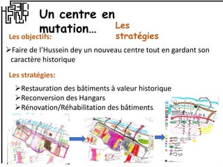 Les objectifs:
Faire de l’Hussein dey un nouveau centre tout en gardant son
caractère historique
Les stratégies:
Restauration des bâtiments à valeur historique
Reconversion des Hangars
Rénovation/Réhabilitation des bâtiments
Un centre en
mutation… Les
stratégies
 