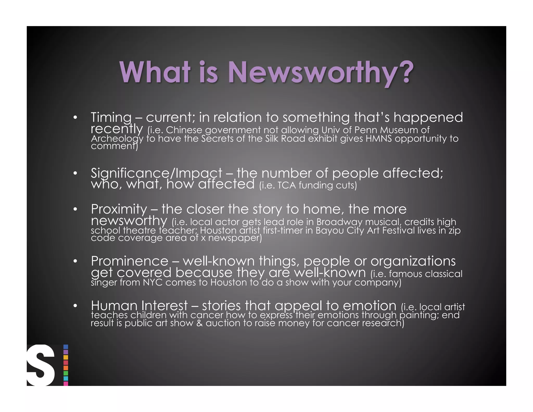 •  Timing – current; in relation to something that’s happened
   recently (i.e. Chinese government not allowing Univ of Penn Museum of
   Archeology to have the Secrets of the Silk Road exhibit gives HMNS opportunity to
   comment)


•  Significance/Impact – the number of people affected;
   who, what, how affected (i.e. TCA funding cuts)
•  Proximity – the closer the story to home, the more
   newsworthy (i.e. local actor gets lead role in Broadway musical, credits high
   school theatre teacher; Houston artist first-timer in Bayou City Art Festival lives in zip
   code coverage area of x newspaper)

•  Prominence – well-known things, people or organizations
   get covered because they are well-known (i.e. famous classical
   singer from NYC comes to Houston to do a show with your company)

•  Human Interest – stories that appeal to emotion (i.e. local artist
   teaches children with cancer how to express their emotions through painting; end
   result is public art show & auction to raise money for cancer research)
 