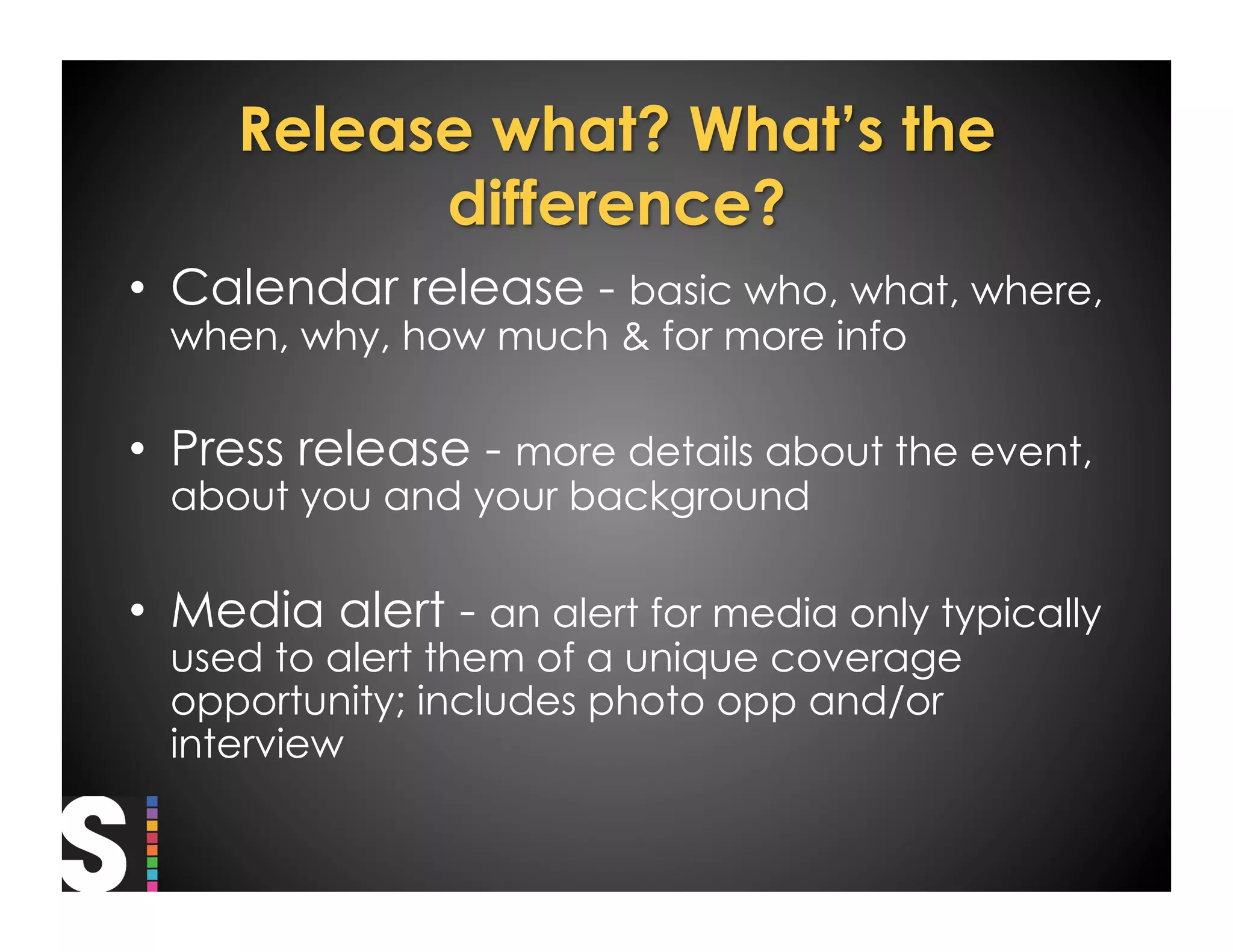 •  Calendar release - basic who, what, where,
  when, why, how much & for more info

•  Press release - more details about the event,
  about you and your background

•  Media alert - an alert for media only typically
  used to alert them of a unique coverage
  opportunity; includes photo opp and/or
  interview
 