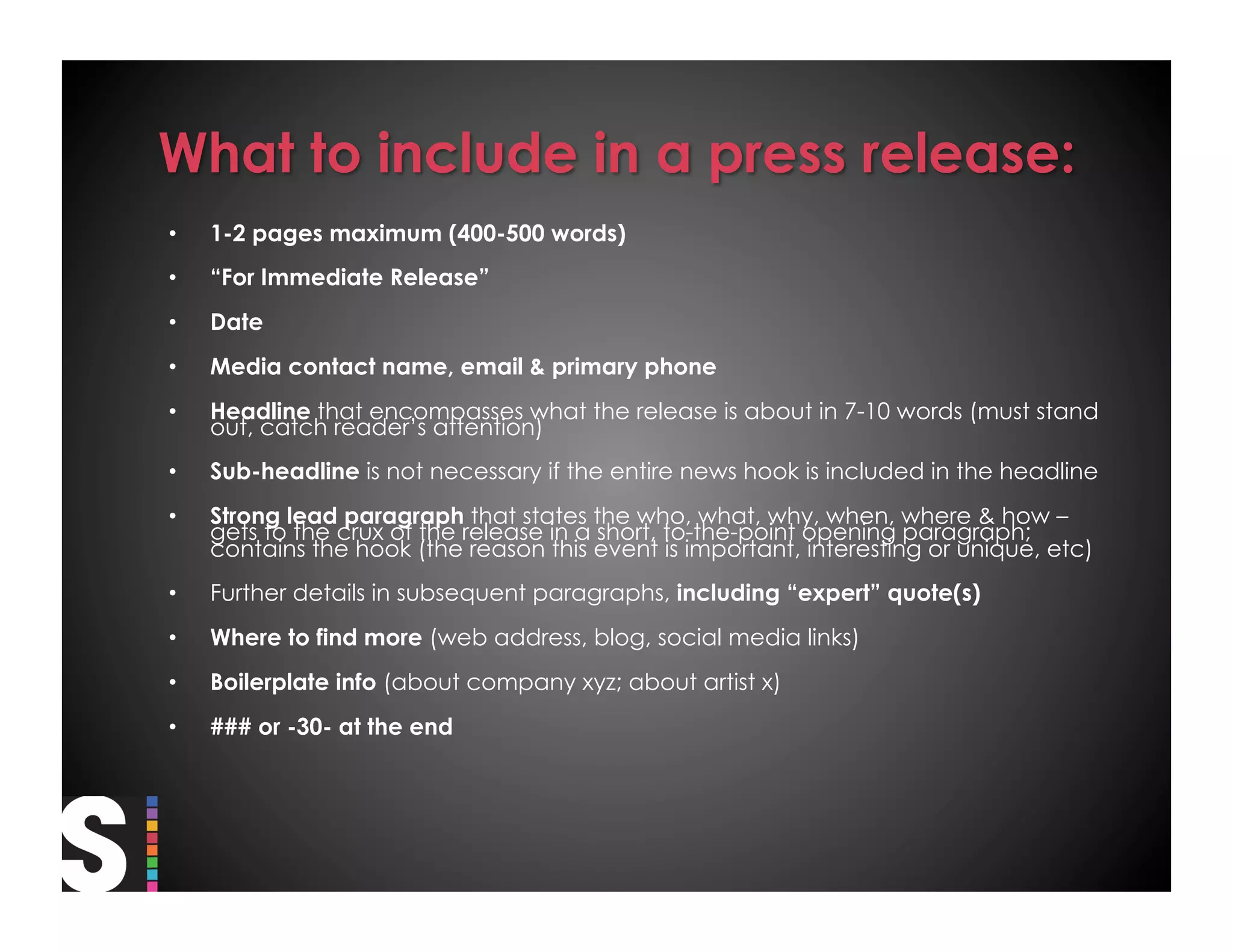 •    1-2 pages maximum (400-500 words)
•    “For Immediate Release”
•    Date
•    Media contact name, email & primary phone
•    Headline that encompasses what the release is about in 7-10 words (must stand
     out, catch reader’s attention)
•    Sub-headline is not necessary if the entire news hook is included in the headline
•    Strong lead paragraph that states the who, what, why, when, where & how –
     gets to the crux of the release in a short, to-the-point opening paragraph;
     contains the hook (the reason this event is important, interesting or unique, etc)
•    Further details in subsequent paragraphs, including “expert” quote(s)
•    Where to find more (web address, blog, social media links)
•    Boilerplate info (about company xyz; about artist x)
•    ### or -30- at the end
 