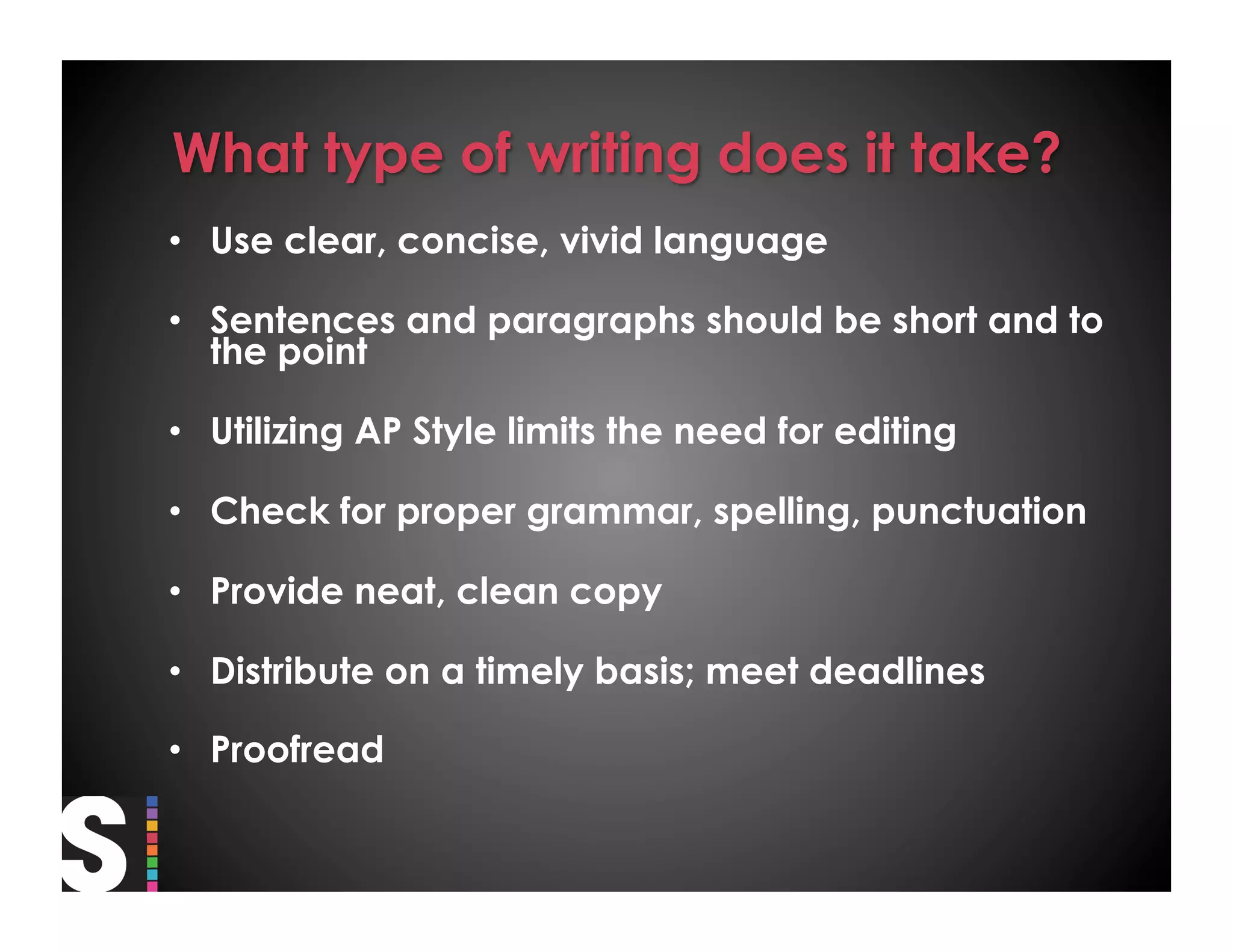 •  Use clear, concise, vivid language

•  Sentences and paragraphs should be short and to
   the point

•  Utilizing AP Style limits the need for editing

•  Check for proper grammar, spelling, punctuation

•  Provide neat, clean copy

•  Distribute on a timely basis; meet deadlines

•  Proofread
 