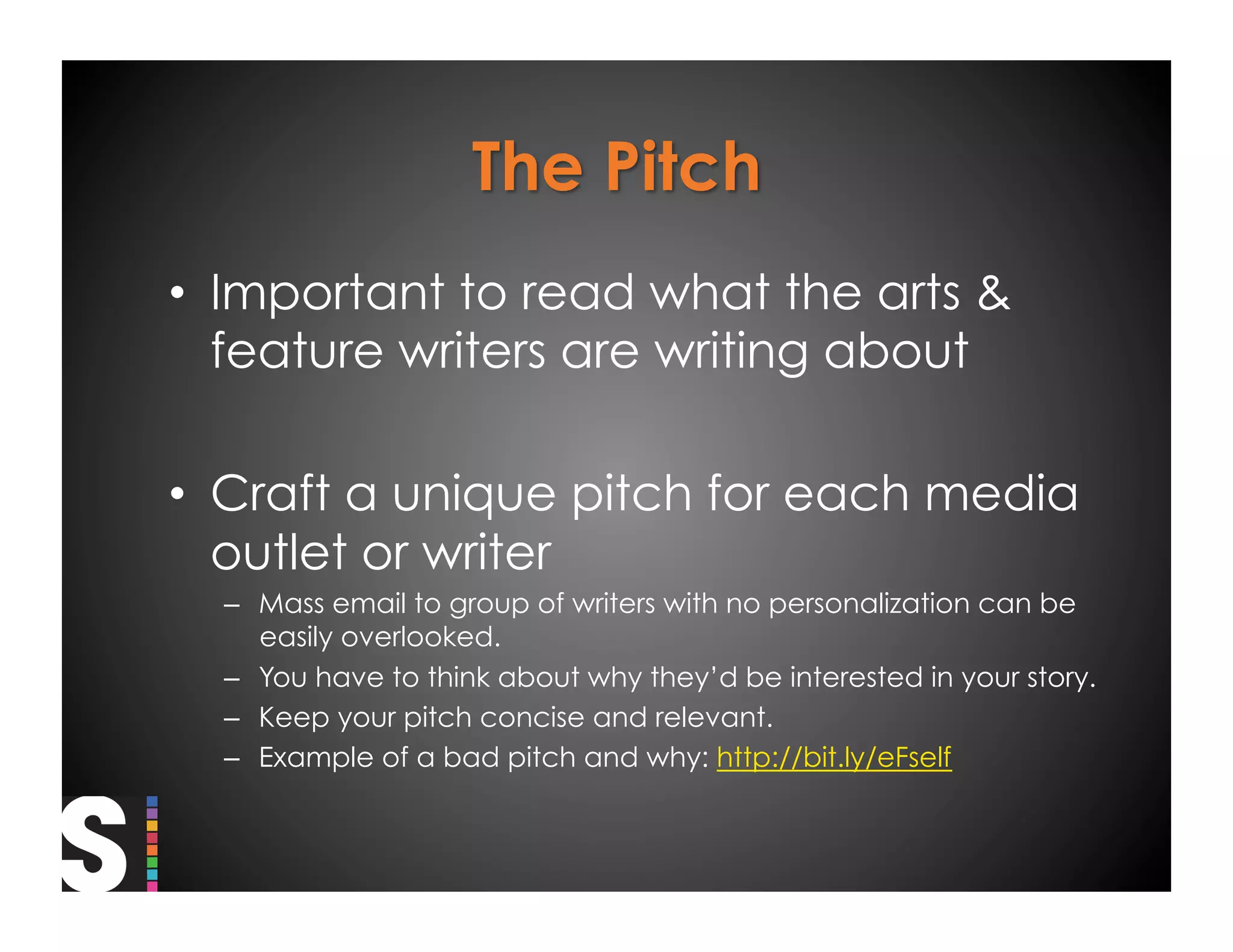 •  Important to read what the arts &
   feature writers are writing about

•  Craft a unique pitch for each media
   outlet or writer
  –  Mass email to group of writers with no personalization can be
     easily overlooked.
  –  You have to think about why they’d be interested in your story.
  –  Keep your pitch concise and relevant.
  –  Example of a bad pitch and why: http://bit.ly/eFself
 