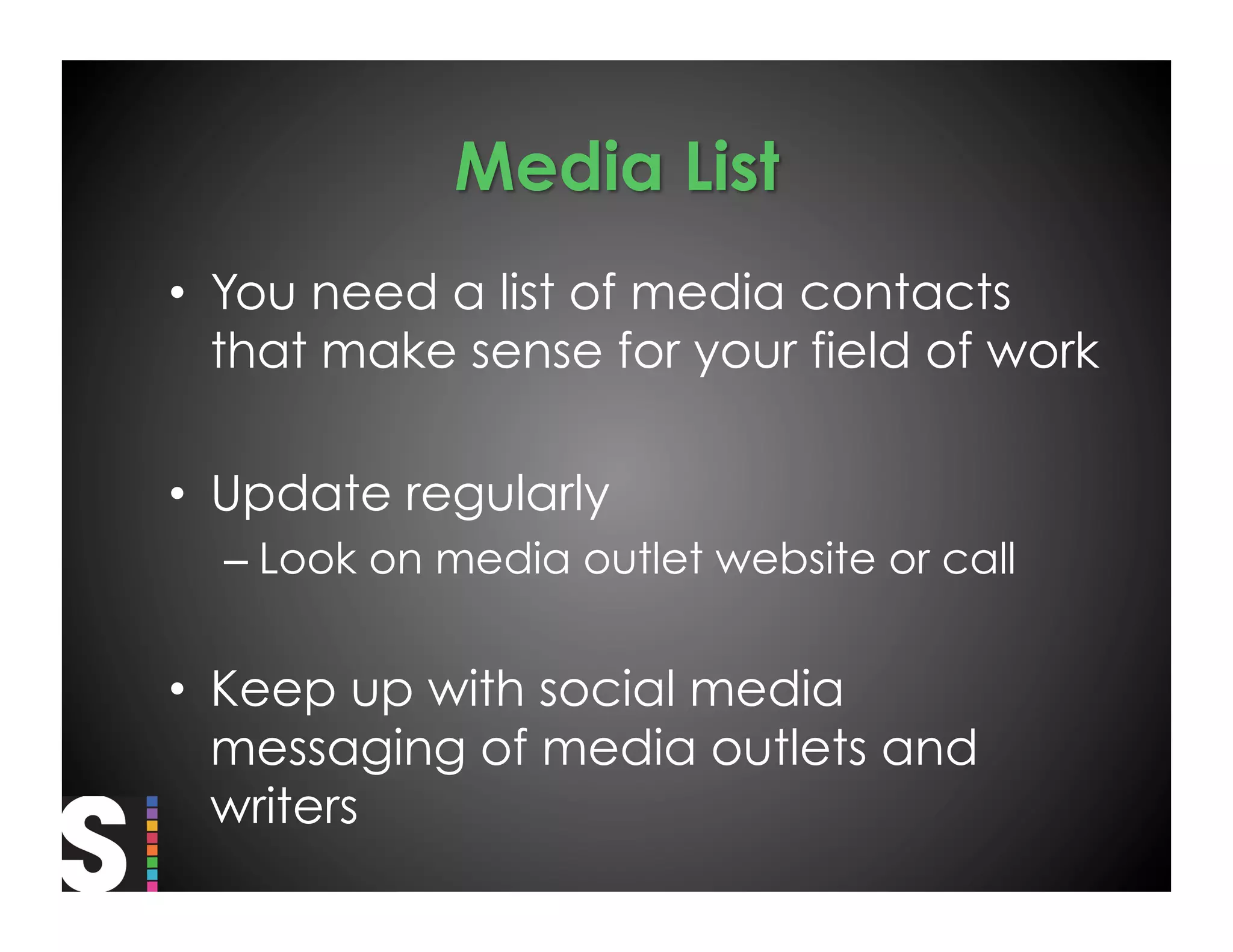 •  You need a list of media contacts
   that make sense for your field of work

•  Update regularly
  –  Look on media outlet website or call


•  Keep up with social media
   messaging of media outlets and
   writers
 