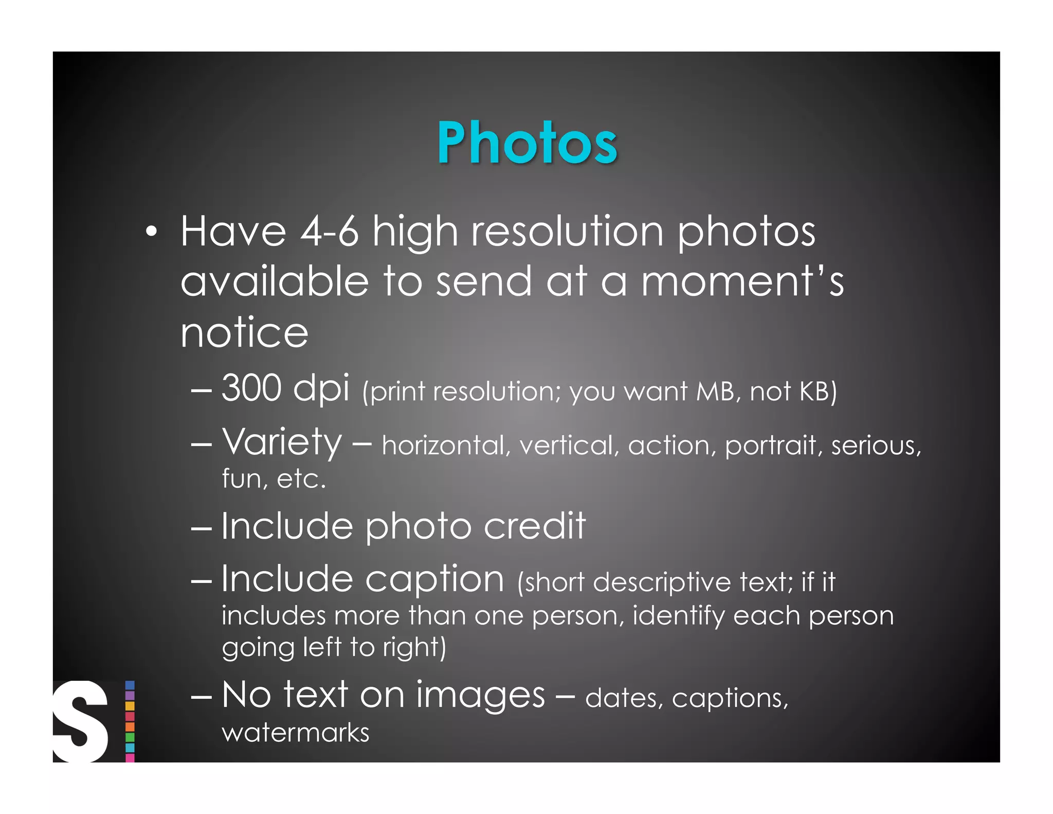 •  Have 4-6 high resolution photos
   available to send at a moment’s
   notice
  –  300 dpi (print resolution; you want MB, not KB)
  –  Variety – horizontal, vertical, action, portrait, serious,
    fun, etc.
  –  Include photo credit
  –  Include caption (short descriptive text; if it
    includes more than one person, identify each person
    going left to right)
  –  No text on images – dates, captions,
    watermarks
 