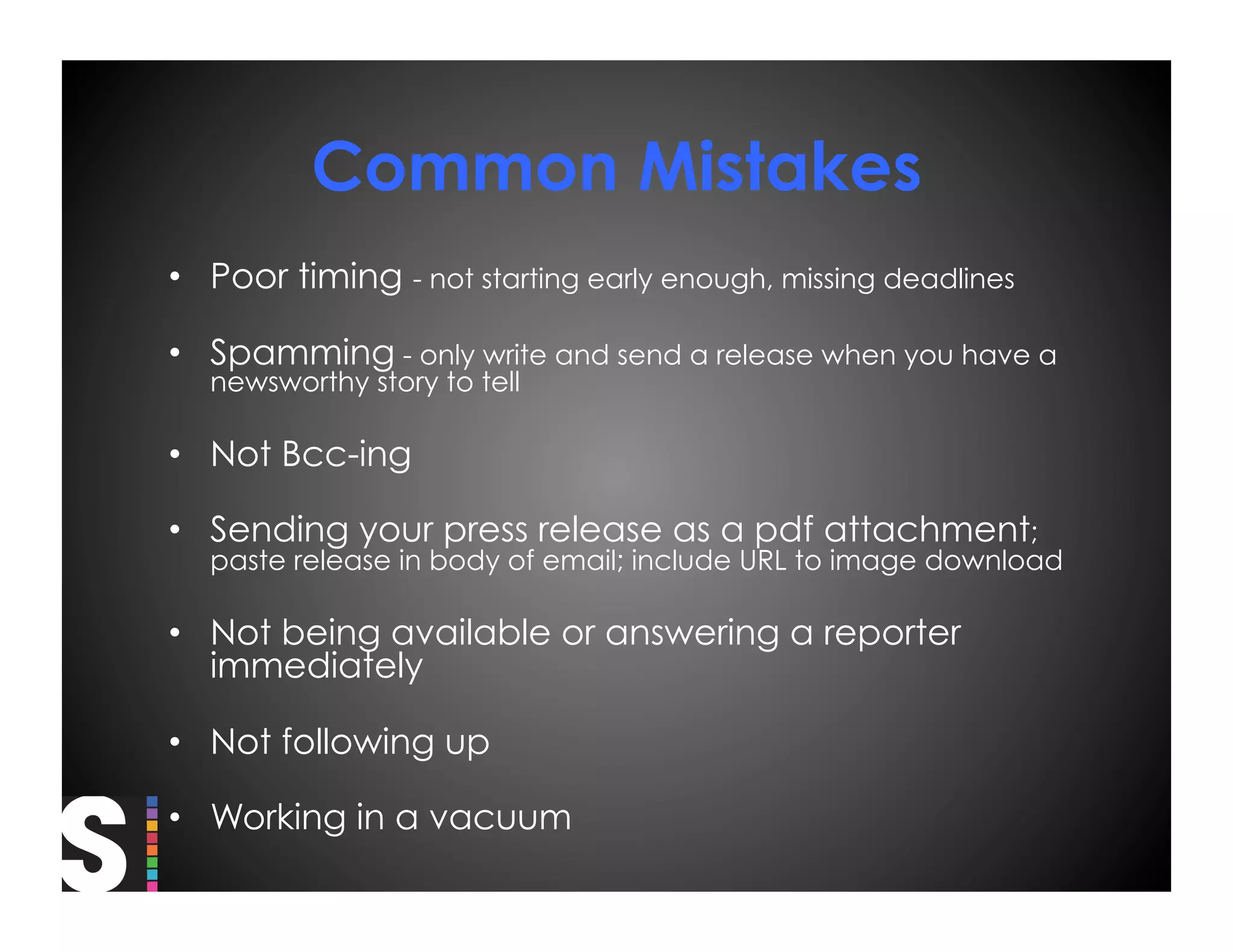 Common Mistakes
•  Poor timing - not starting early enough, missing deadlines

•  Spamming - only write and send a release when you have a
  newsworthy story to tell

•  Not Bcc-ing

•  Sending your press release as a pdf attachment;
  paste release in body of email; include URL to image download

•  Not being available or answering a reporter
   immediately

•  Not following up

•  Working in a vacuum
 