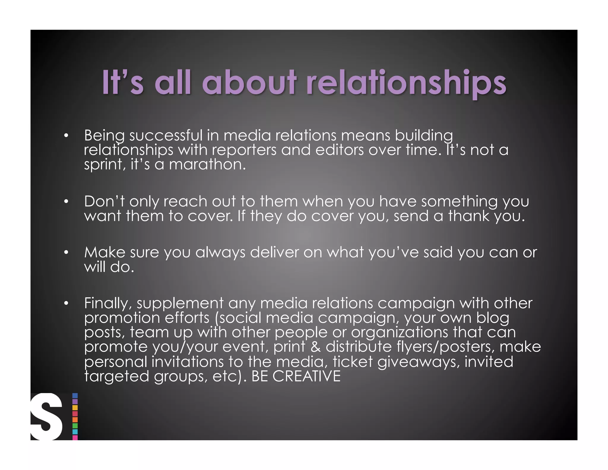 •  Being successful in media relations means building
   relationships with reporters and editors over time. It’s not a
   sprint, it’s a marathon.

•  Don’t only reach out to them when you have something you
   want them to cover. If they do cover you, send a thank you.

•  Make sure you always deliver on what you’ve said you can or
   will do.

•  Finally, supplement any media relations campaign with other
   promotion efforts (social media campaign, your own blog
   posts, team up with other people or organizations that can
   promote you/your event, print & distribute flyers/posters, make
   personal invitations to the media, ticket giveaways, invited
   targeted groups, etc). BE CREATIVE
 