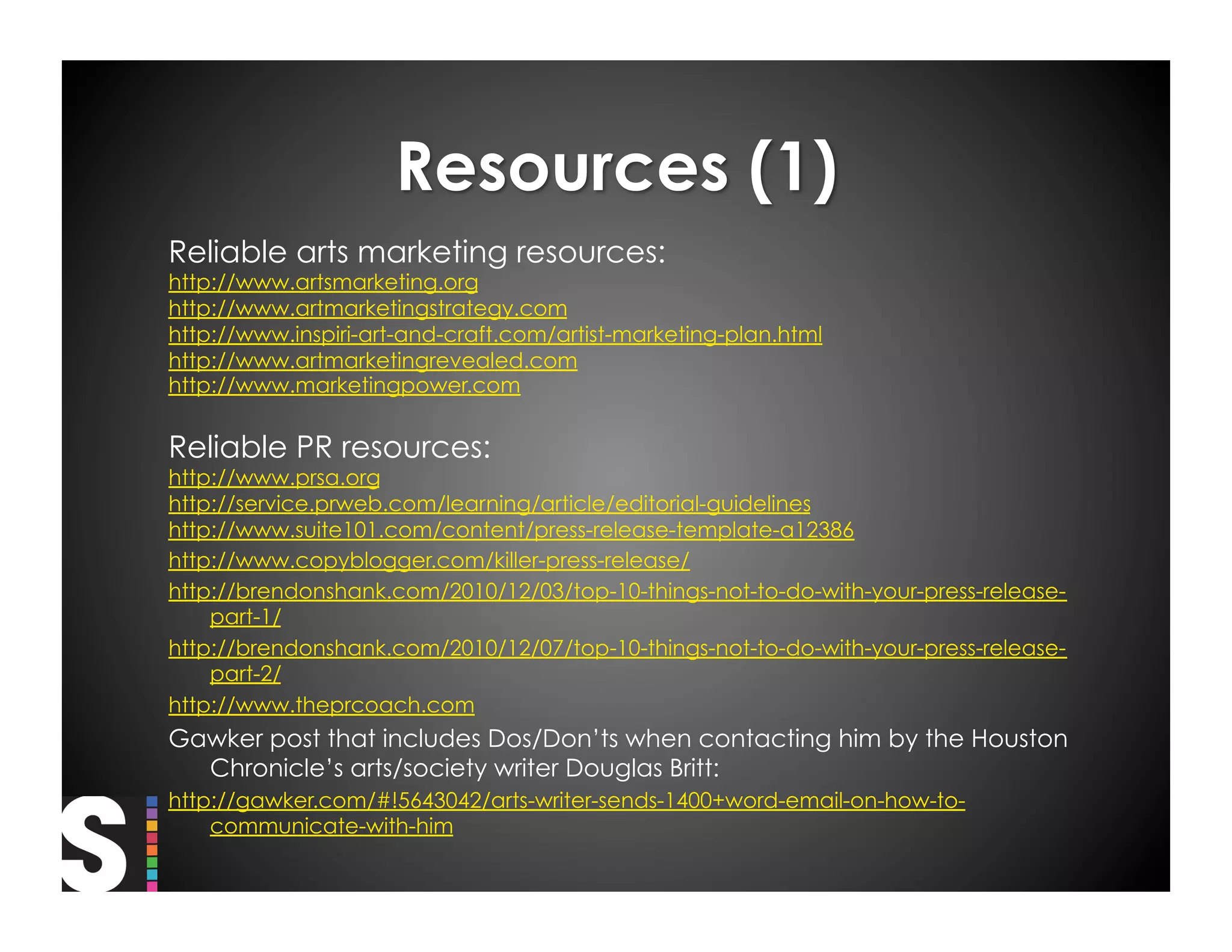 Reliable arts marketing resources:
http://www.artsmarketing.org
http://www.artmarketingstrategy.com
http://www.inspiri-art-and-craft.com/artist-marketing-plan.html
http://www.artmarketingrevealed.com
http://www.marketingpower.com


Reliable PR resources:
http://www.prsa.org
http://service.prweb.com/learning/article/editorial-guidelines
http://www.suite101.com/content/press-release-template-a12386
http://www.copyblogger.com/killer-press-release/
http://brendonshank.com/2010/12/03/top-10-things-not-to-do-with-your-press-release-
    part-1/
http://brendonshank.com/2010/12/07/top-10-things-not-to-do-with-your-press-release-
    part-2/
http://www.theprcoach.com
Gawker post that includes Dos/Don’ts when contacting him by the Houston
  Chronicle’s arts/society writer Douglas Britt:
http://gawker.com/#!5643042/arts-writer-sends-1400+word-email-on-how-to-
    communicate-with-him
 