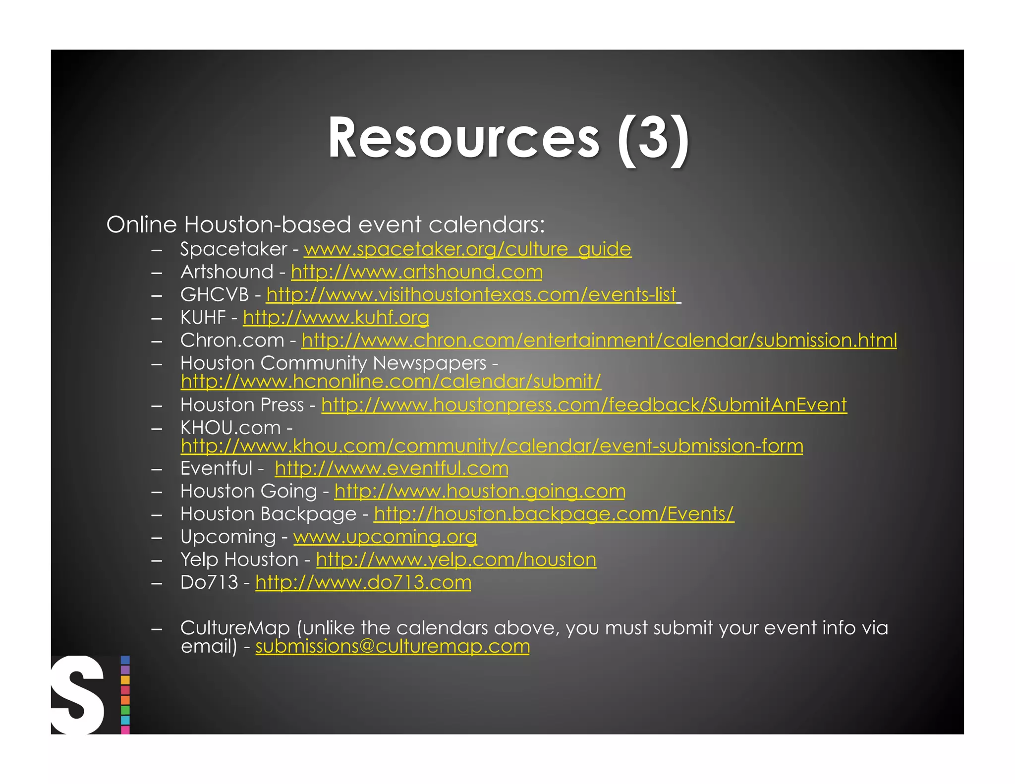Online Houston-based event calendars:
   –    Spacetaker - www.spacetaker.org/culture_guide
   –    Artshound - http://www.artshound.com
   –    GHCVB - http://www.visithoustontexas.com/events-list
   –    KUHF - http://www.kuhf.org
   –    Chron.com - http://www.chron.com/entertainment/calendar/submission.html
   –    Houston Community Newspapers -
        http://www.hcnonline.com/calendar/submit/
   –    Houston Press - http://www.houstonpress.com/feedback/SubmitAnEvent
   –    KHOU.com -
        http://www.khou.com/community/calendar/event-submission-form
   –    Eventful -  http://www.eventful.com
   –    Houston Going - http://www.houston.going.com
   –    Houston Backpage - http://houston.backpage.com/Events/
   –    Upcoming - www.upcoming.org
   –    Yelp Houston - http://www.yelp.com/houston
   –    Do713 - http://www.do713.com

   –  CultureMap (unlike the calendars above, you must submit your event info via
      email) - submissions@culturemap.com
 