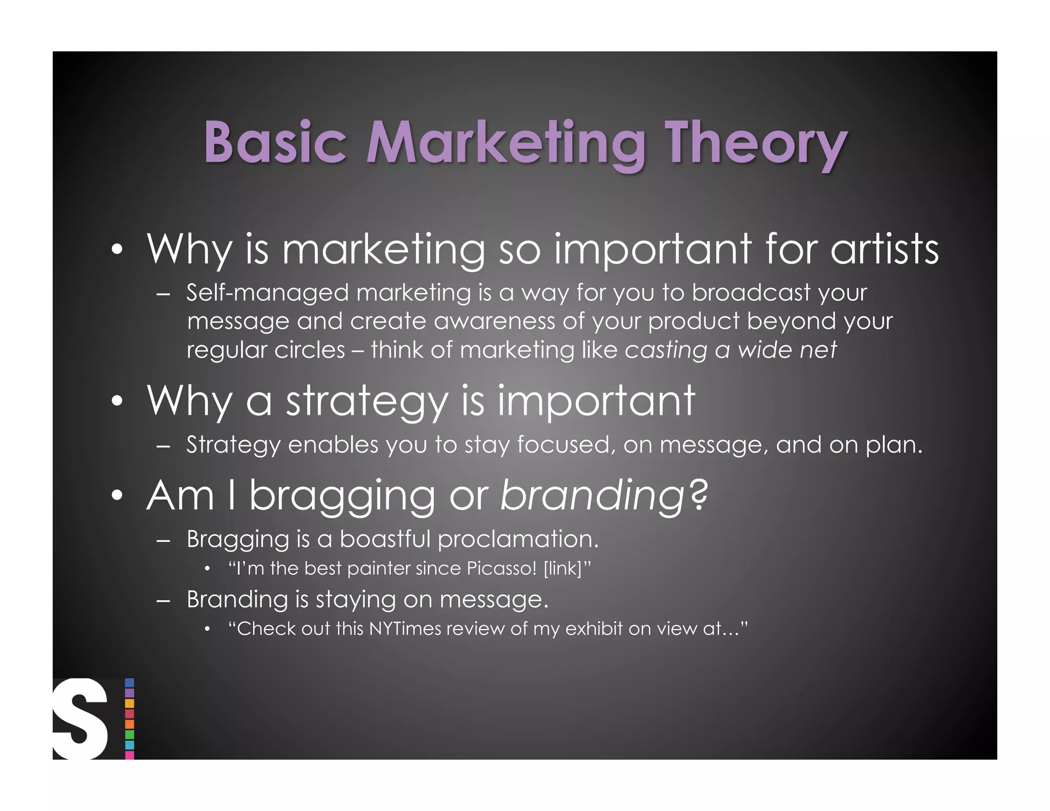 •  Why is marketing so important for artists
  –  Self-managed marketing is a way for you to broadcast your
     message and create awareness of your product beyond your
     regular circles – think of marketing like casting a wide net

•  Why a strategy is important
  –  Strategy enables you to stay focused, on message, and on plan.

•  Am I bragging or branding?
  –  Bragging is a boastful proclamation.
      •  “I’m the best painter since Picasso! [link]”
  –  Branding is staying on message.
      •  “Check out this NYTimes review of my exhibit on view at…”
 
