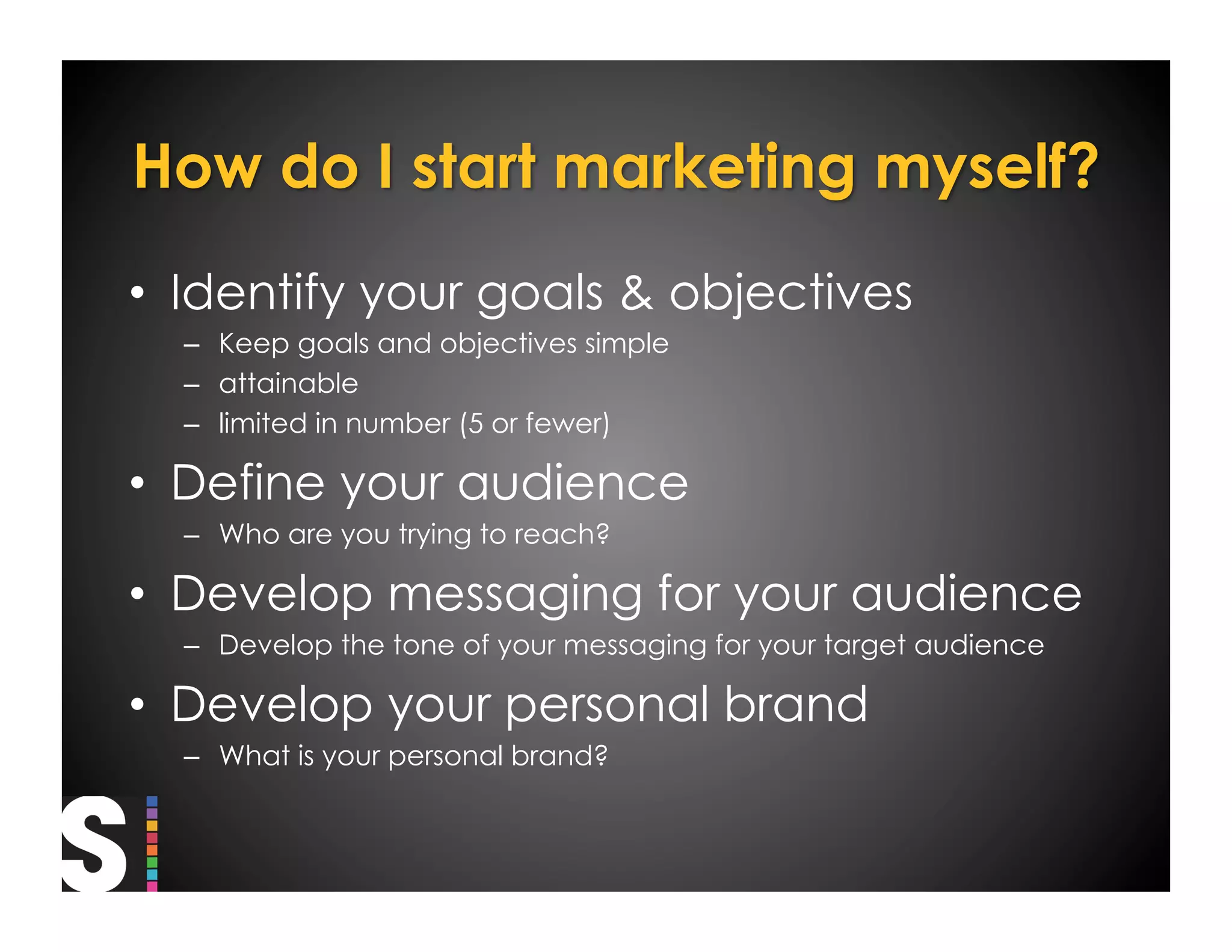 •  Identify your goals & objectives
  –  Keep goals and objectives simple
  –  attainable
  –  limited in number (5 or fewer)

•  Define your audience
  –  Who are you trying to reach?

•  Develop messaging for your audience
  –  Develop the tone of your messaging for your target audience

•  Develop your personal brand
  –  What is your personal brand?
 