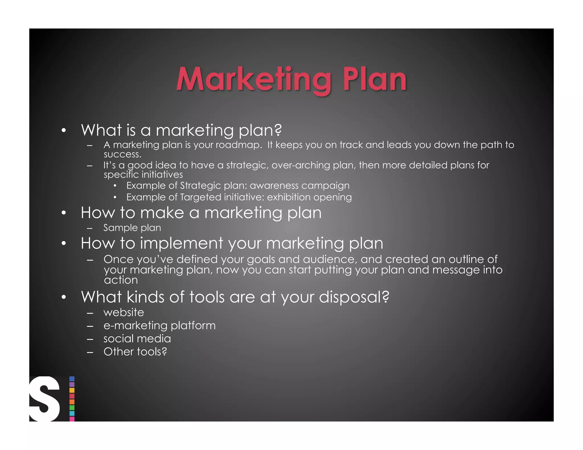 •  What is a marketing plan?
   –    A marketing plan is your roadmap. It keeps you on track and leads you down the path to
        success.
   –    It’s a good idea to have a strategic, over-arching plan, then more detailed plans for
        specific initiatives
           •  Example of Strategic plan: awareness campaign
           •  Example of Targeted initiative: exhibition opening
•  How to make a marketing plan
   –    Sample plan
•  How to implement your marketing plan
   –  Once you’ve defined your goals and audience, and created an outline of
      your marketing plan, now you can start putting your plan and message into
      action
•  What kinds of tools are at your disposal?
   –    website
   –    e-marketing platform
   –    social media
   –    Other tools?
 