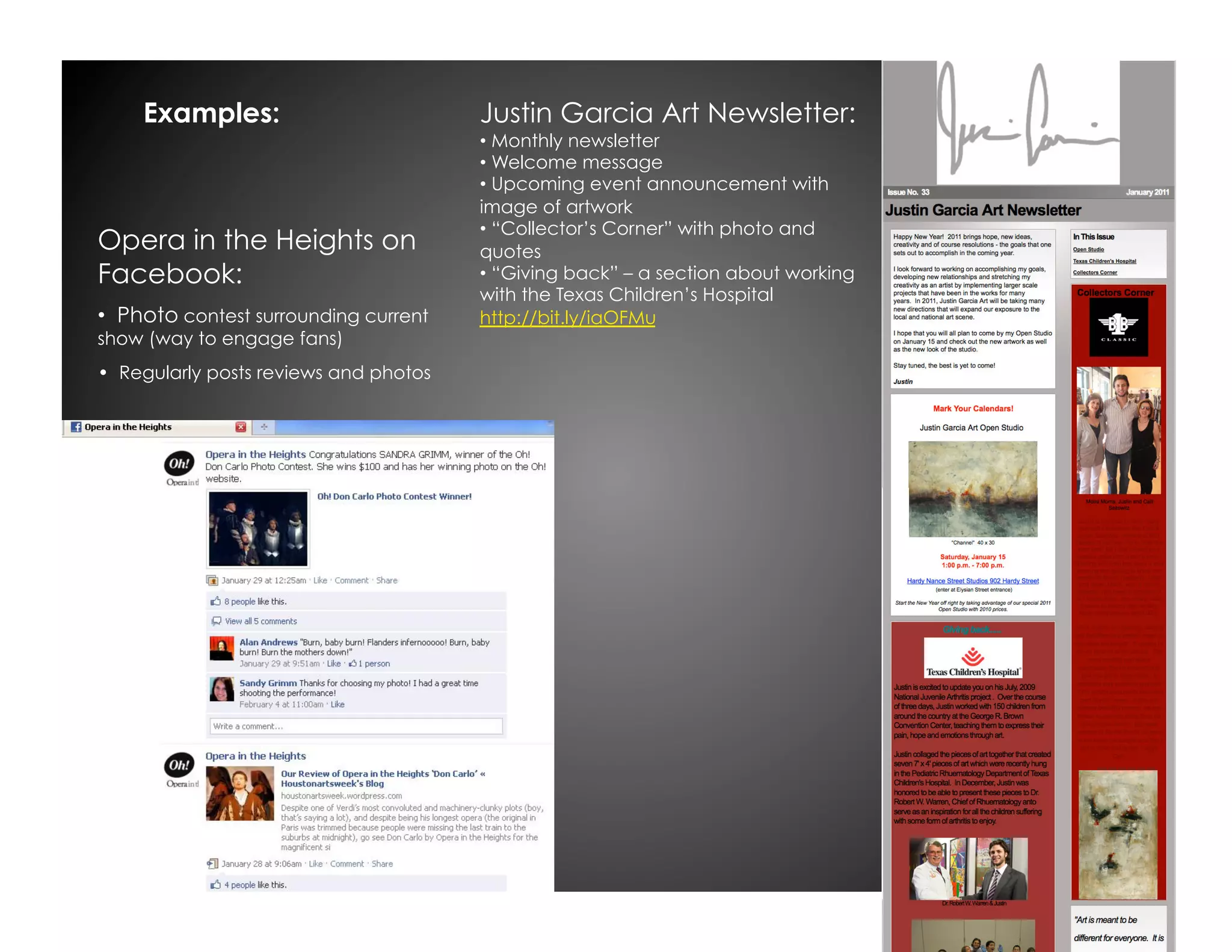 Examples:                          Justin Garcia Art Newsletter:
                                        •  Monthly newsletter
                                        •  Welcome message
                                        •  Upcoming event announcement with
                                        image of artwork
                                        •  “Collector’s Corner” with photo and
Opera in the Heights on                 quotes
Facebook:                               •  “Giving back” – a section about working
                                        with the Texas Children’s Hospital
•  Photo contest surrounding current    http://bit.ly/iaOFMu
show (way to engage fans)
•  Regularly posts reviews and photos
 