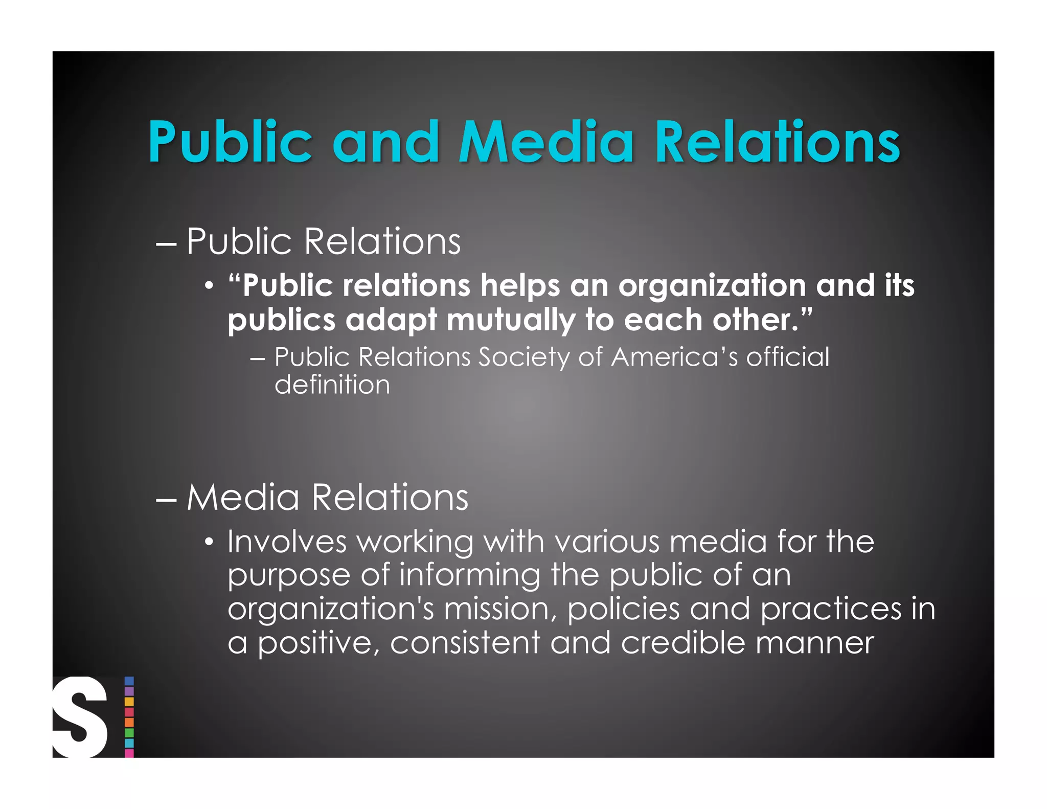 –  Public Relations
  •  “Public relations helps an organization and its
     publics adapt mutually to each other.”
     –  Public Relations Society of America’s official
        definition



–  Media Relations
  •  Involves working with various media for the
     purpose of informing the public of an
     organization's mission, policies and practices in
     a positive, consistent and credible manner
 