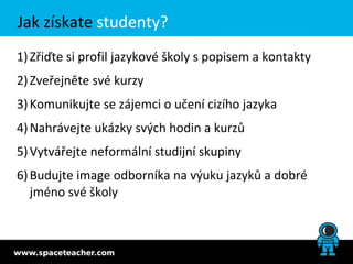 Jak získate studenty?
1) Zřiďte si profil jazykové školy s popisem a kontakty
2) Zveřejněte své kurzy
3) Komunikujte se zájemci o učení cizího jazyka
4) Nahrávejte ukázky svých hodin a kurzů
5) Vytvářejte neformální studijní skupiny
6) Budujte image odborníka na výuku jazyků a dobré
   jméno své školy
 