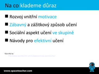 Na co klademe důraz
 Rozvoj vnitřní motivace
 Zábavný a zážitkový způsob učení
 Sociální aspekt učení ve skupině
 Návody pro efektivní učení

Více info na:
     http://www.spaceteacher.com/cs/pages/principy-spaceteacher/
 