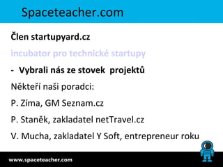 Spaceteacher.com
Člen startupyard.cz
incubator pro technické startupy
- Vybrali nás ze stovek projektů
Někteří naši poradci:
P. Zíma, GM Seznam.cz
P. Staněk, zakladatel netTravel.cz
V. Mucha, zakladatel Y Soft, entrepreneur roku
 