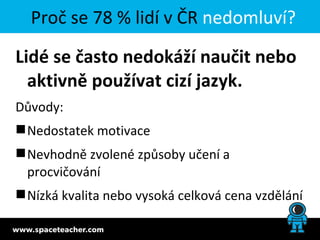 Proč se 78 % lidí v ČR nedomluví?

Lidé se často nedokáží naučit nebo
  aktivně používat cizí jazyk.
Důvody:
 Nedostatek motivace
 Nevhodně zvolené způsoby učení a
  procvičování
 Nízká kvalita nebo vysoká celková cena vzdělání
 