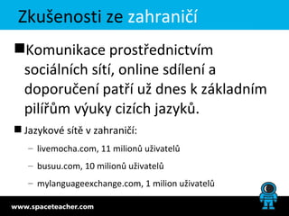 Zkušenosti ze zahraničí
Komunikace prostřednictvím
 sociálních sítí, online sdílení a
 doporučení patří už dnes k základním
 pilířům výuky cizích jazyků.
 Jazykové sítě v zahraničí:
   – livemocha.com, 11 milionů uživatelů
   – busuu.com, 10 milionů uživatelů
   – mylanguageexchange.com, 1 milion uživatelů
 