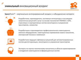 УНИКАЛЬНЫЙ ИННОВАЦИОННЫЙ ХОЛДИНГ
SpaceTeam® – вертикально-интегрированный холдинг, в объединении которого:
17
Разработчики, производители, системные интеграторы и поставщики
законченных решений и услуг на основе технологий ГЛОНАСС и GPS,
отраслевых и корпоративных систем мониторинга и управления
транспортом, элементов
Разработчики и производители профессионального навигационно-
связного оборудования, навигационных приемников нового поколения,
электронной техники и компонент
Разработчики ведущих софтверных решений для автоматизированных
систем диспетчеризации, мониторинга и управления транспортом
Эксперты по научно-техническому консалтингу в области проектирования
и внедрения навигационно-информационных систем
 