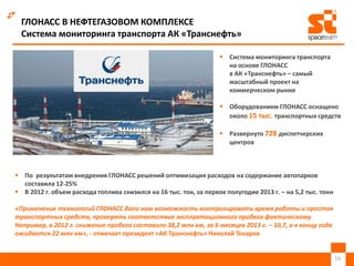 ГЛОНАСС В НЕФТЕГАЗОВОМ КОМПЛЕКСЕ
Система мониторинга транспорта АК «Транснефть»
 По результатам внедрения ГЛОНАСС решений оптимизация расходов на содержание автопарков
составила 12-25%
 В 2012 г. объем расхода топлива снизился на 16 тыс. тон, за первое полугодие 2013 г. – на 5,2 тыс. тонн
«Применение технологий ГЛОНАСС дало нам возможность контролировать время работы и простоя
транспортных средств, проверять соответствие эксплуатационного пробега фактическому.
Например, в 2012 г. снижение пробега составило 38,2 млн км, за 6 месяцев 2013 г. – 10,7, а к концу года
ожидается 22 млн км», - отмечает президент «АК Транснефть» Николай Токарев
19
 Система мониторинга транспорта
на основе ГЛОНАСС
в АК «Транснефть» – самый
масштабный проект на
коммерческом рынке
 Оборудованием ГЛОНАСС оснащено
около 15 тыс. транспортных средств
 Развернуто 728 диспетчерских
центров
 