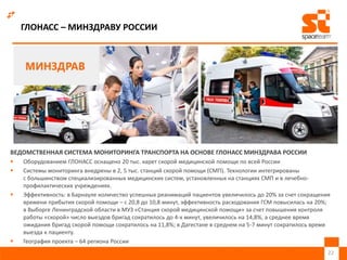 ГЛОНАСС – МИНЗДРАВУ РОССИИ
ВЕДОМСТВЕННАЯ СИСТЕМА МОНИТОРИНГА ТРАНСПОРТА НА ОСНОВЕ ГЛОНАСС МИНЗДРАВА РОССИИ
 Оборудованием ГЛОНАСС оснащено 20 тыс. карет скорой медицинской помощи по всей России
 Системы мониторинга внедрены в 2, 5 тыс. станций скорой помощи (СМП). Технологии интегрированы
с большинством специализированных медицинских систем, установленных на станциях СМП и в лечебно-
профилактических учреждениях.
 Эффективность: в Барнауле количество успешных реанимаций пациентов увеличилось до 20% за счет сокращения
времени прибытия скорой помощи – с 20,8 до 10,8 минут, эффективность расходования ГСМ повысилась на 20%;
в Выборге Ленинградской области в МУЗ «Станция скорой медицинской помощи» за счет повышения контроля
работы «скорой» число выездов бригад сократилось до 4-х минут, увеличилось на 14,8%, а среднее время
ожидания бригад скорой помощи сократилось на 11,8%; в Дагестане в среднем на 5-7 минут сократилось время
выезда к пациенту.
 География проекта – 64 региона России
22
 