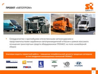 ПРОЕКТ «АВТОПРОМ»
 Сотрудничество с крупнейшими отечественными автоконцернами и
представительствами зарубежных автопроизводителей в России в рамках массового
оснащения транспортных средств оборудованием ГЛОНАСС на этапе конвейерной
сборки
25
Ключевые акценты совместной работы – повышение потребительской ценности продукции автопрома
за счет внедрения инновационных технологий ГЛОНАСС
 