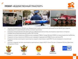 ПРОЕКТ «ВЕДОМСТВЕННЫЙ ТРАНСПОРТ»
 Поставка оборудования ГЛОНАСС для Федеральной службы исполнения наказаний России (ФСИН) для создания
информационно-управляющей системы контроля транспорта
 Создание автоматизированной навигационно-информационной системы мониторинга транспорта в интересах
Государственной фельдъегерской службы (ГФС России)
 Создание системы управления Мобильными нарядами ГУВД по городу Москве (СУМН) по заказу правительстваМосквы
 Создание системы управления Мобильными нарядами подразделений МВД России в регионахРФ
 Создание системы мониторинга транспортных средств оперативных служб МЧС России (пожарная и спасательная
техника)
 Участие в создании системы мониторинга транспортных средств ФГУП «Почта России» в Северной Осетии, Дагестане,
Ингушетии и Чечне
26
ФЕЛЬДЪЕГЕРСКАЯ
СЛУЖБА
ФСИН
РОССИИ
МЧС
РОССИИ
ГУВД МОСКВЫ
 