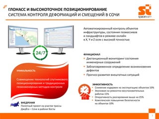  Дистанционный мониторинг состояния
инженерных сооружений
 Заблаговременное определение возникновения
дефектов
 Прогноз развития внештатных ситуаций
7
ГЛОНАСС И ВЫСОКОТОЧНОЕ ПОЗИЦИОНИРОВАНИЕ
СИСТЕМА КОНТРОЛЯ ДЕФОРМАЦИЙ И СМЕЩЕНИЙ В СОЧИ
 Снижение издержек на эксплуатацию объектов 10%
 Экономия на ремонтно-восстановительных
работах 15%
 Оперативность реагирования выше на 25%
 Комплексное повышение безопасности
на объектах 10%
Совмещение технологий спутникового
позиционирования и традиционных
геоинженерных методов контроля
ВНЕДРЕНИЯ
Пилотный проект на участке трассы
Джубга – Сочи в районе Хосты
УНИКАЛЬНОСТЬ
ЭФФЕКТИВНОСТЬ
Автоматизированный контроль объектов
инфраструктуры, состояния геомассивов
и ландшафтов в режиме онлайн
в X, Y и Z осях с высокой точностью
ФУНКЦИОНАЛ
 