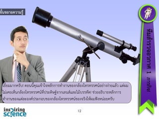 ขั้นขยำยควำมรู้

12

ทีมสำรวจอวกำศ 1 ภำรกิจ!

เยี่ยมมำกครับ! ตอนนี้คุณเข้ำใจหลักกำรทำงำนของกล้องโทรทรรศน์อย่ำงง่ำยแล้ว แต่ผม
ไม่เคยเห็นกล้องโทรทรรศน์ที่ประดิษฐ์จำกเลนส์และไม้บรรทัด! ช่วยอธิบำยหลักกำร
ทำงำนของแต่ละองค์ประกอบของกล้องโทรทรรศน์ของจริงให้ผมฟังหน่อยครับ

 