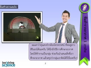ขั้นสร้ำงควำมสนใจ

5

ทีมสำรวจอวกำศ 1 ภำรกิจ!

ผมเดำว่ำคุณคงจำกล้องโทรทรรศน์ ที่หอดูดำว
สิรินธรได้นะครับ ให้นึกถึงวิธีกำรศึกษำอวกำศ
โดยให้ทำงำนเป็นกลุ่ม ช่วยกันนำเสนอสิ่งที่เรำ
ศึกษำอวกำศ แล้วสรุปว่ำกลุ่มเรำคิดได้กี่เรื่องครับ?

 