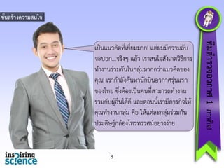 ขั้นสร้ำงควำมสนใจ

8

ทีมสำรวจอวกำศ 1 ภำรกิจ!

เป็นแนวคิดที่เยี่ยมมำก! แต่ผมมีควำมลับ
จะบอก...จริงๆ แล้ว เรำสนใจสังเกตวิธีกำร
ทำงำนร่วมกันในกลุ่มมำกกว่ำแนวคิดของ
คุณ! เรำกำลังค้นหำนักบินอวกำศรุ่นแรก
ของไทย ซึ่งต้องเป็นคนที่สำมำรถทำงำน
ร่วมกับผู้อื่นได้ดี และตอนนี้เรำมีภำรกิจให้
คุณทำงำนกลุ่ม คือ ให้แต่ละกลุ่มร่วมกัน
ประดิษฐ์กล้องโทรทรรศน์อย่ำงง่ำย

 