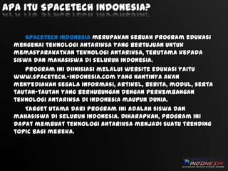 Apa itu Spacetech Indonesia?
Spacetech Indonesia merupakan sebuah program edukasi
mengenai teknologi antariksa yang bertujuan untuk
memasyarakatkan teknologi antariksa, terutama kepada
siswa dan mahasiswa di seluruh Indonesia.
Program ini diinisiasi melalui website edukasi yaitu
www.spacetech.-indonesia.com yang nantinya akan
menyediakan segala informasi, artikel, berita, modul, serta
tautan-tautan yang berhubungan dengan perkembangan
teknologi antariksa di Indonesia maupun dunia.
Target utama dari program ini adalah siswa dan
mahasiswa di seluruh Indonesia. Diharapkan, program ini
dapat membuat teknologi antariksa menjadi suatu trending
topic bagi mereka.

 