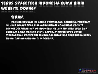 Terus Spacetech Indonesia Cuma bikin
website doang?
Tidak.
Website edukasi ini hanya permulaan. Nantinya, program
ini juga diharapkan bisa menginisiasi komunitas pecinta
teknologi antariksa di Indonesia. Selain itu, kita juga bisa
bekerja sama dengan Dikti, Lapan, ataupun BPPT untuk
mengadakan kompetisi teknologi antariksa sederhana untuk
siswa dan mahasiswa di Indonesia.

 