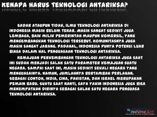 Kenapa harus teknologi antariksa?
Sadar ataupun tidak, ilmu teknologi antariksa di
Indonesia masih belum tenar. Masih sangat sedikit juga
lembaga, baik milik pemerintah maupun komersil, yang
mengembangkan teknologi tersebut. Komunitasnya juga
masih sangat jarang. Padahal, Indonesia punya potensi luar
biasa dalam hal penguasaan teknologi antariksa.
Kemajuan perkembangan teknologi antariksa juga saat
ini sudah menjadi salah satu parameter kemajuan suatu
negara. Sampai saat ini, masih sedikit sekali negara yang
menguasainya. Namun, jumlahnya bertambah perlahan.
Sebagai contoh, India, Cina, Pakistan, dan Israel merupakan
pemain baru. Suatu saat nanti, saya yakin Indonesia juga bisa
menempatkan dirinya sebagai salah satu negara penguasa
teknologi antariksa.

 