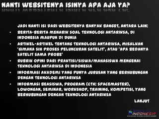 Nanti websitenya isinya apa aja ya?

•
•

•
•
•

Jadi nanti isi dari websitenya banyak banget, antara lain:
Berita-berita menarik soal teknologi antariksa, di
Indonesia maupun di dunia
Artikel-artikel tentang teknologi antariksa, misalkan
‘gimana sih proses peluncuran satelit’, atau ‘apa bedanya
satelit sama probe’
Rubrik opini dari praktisi/siswa/mahasiswa mengenai
teknologi antariksa di Indonesia
Informasi akademi yang punya jurusan yang berhubungan
dengan teknologi antariksa
Informasi beasiswa, program (cth: spacemaster),
lowongan, seminar, workshop, training, kompetisi, yang
berhubungan dengan teknologi antariksa
lanjut

 