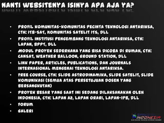 Nanti websitenya isinya apa aja ya?
•
•
•
•
•

•
•
•

Profil komunitas-komunitas pecinta teknologi antariksa,
cth: ITB-SAT, Komunitas Satelit ITS, dll
Profil institusi pengembang teknologi antariksa, cth:
LAPAN, BPPT, dll
Modul proyek sederhana yang bisa dicoba di rumah, cth:
CanSat, weather balloon, Ground Station, dll
Link paper, articles, publications, dan journals
internasional mengenai teknologi antariksa.
Free course, cth: slide astrodinamika, slide satelit, slide
komunikasi (semua atas persetujuan dosen yang
bersangkutan)
Proyek besar yang saat ini sedang dilaksanakan oleh
Indonesia, cth: LAPAN A2, LAPAN ORARI, LAPAN-IPB, dll
Forum
Galeri

 
